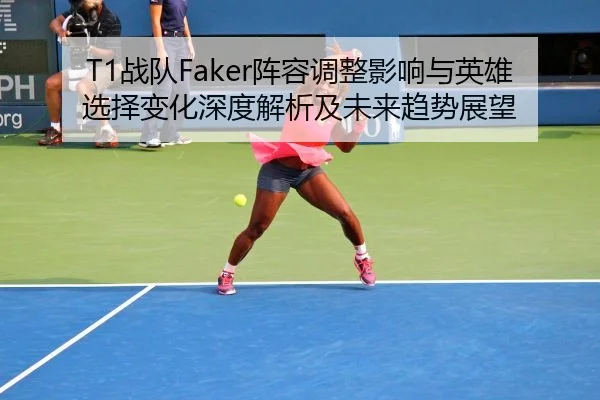 T1战队Faker阵容调整影响与英雄选择变化深度解析及未来趋势展望